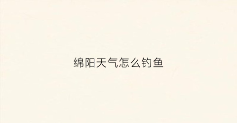 绵阳天气怎么钓鱼(绵阳什么时候可以钓鱼)