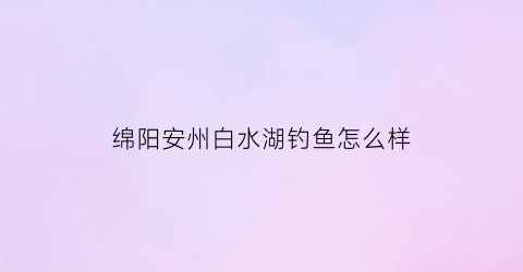 “绵阳安州白水湖钓鱼怎么样(绵阳安县白水湖风景区)