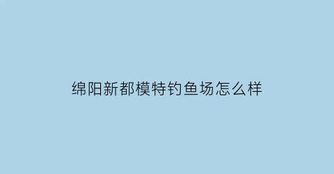 绵阳新都模特钓鱼场怎么样(绵阳新都模特钓鱼场怎么样啊)