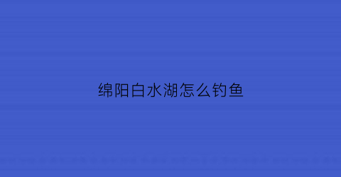 绵阳白水湖怎么钓鱼(绵阳白水湖水库)