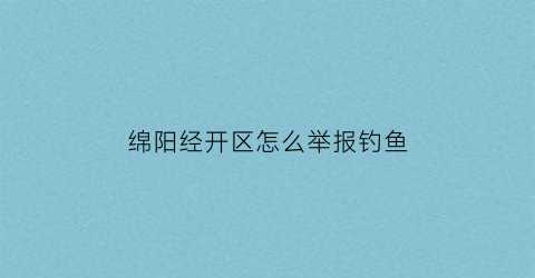 绵阳经开区怎么举报钓鱼(2021年绵阳禁止钓鱼规定)