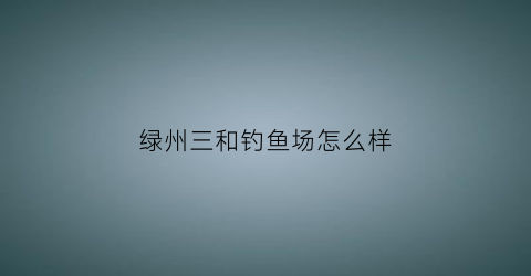 绿州三和钓鱼场怎么样(三和绿化)