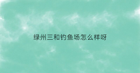 绿州三和钓鱼场怎么样呀(三和绿景小区二手房出售)