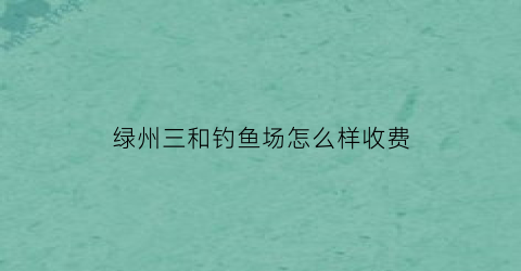 “绿州三和钓鱼场怎么样收费(三和绿景小区二手房出售)