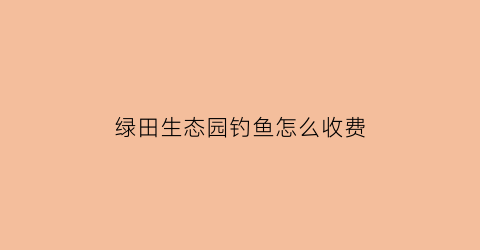 “绿田生态园钓鱼怎么收费(绿田农业开发有限公司)