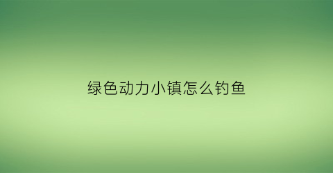 绿色动力小镇怎么钓鱼(绿色动力好进吗)