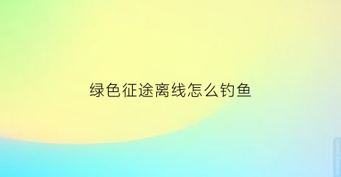绿色征途离线怎么钓鱼(绿色征途怎么离开队伍)