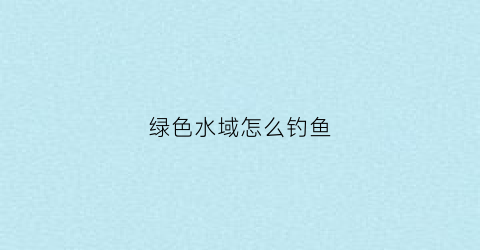 绿色水域怎么钓鱼(绿色水域怎么钓鱼视频)