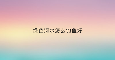 绿色河水怎么钓鱼好(绿色的河水)
