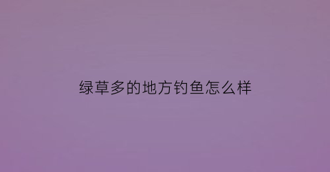 绿草多的地方钓鱼怎么样(有草的地方好钓鱼吗)