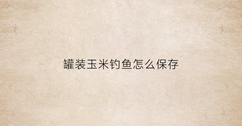 罐装玉米钓鱼怎么保存(钓鱼新鲜玉米好还是玉米罐头好)
