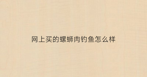 “网上买的螺蛳肉钓鱼怎么样(网上买的螺蛳肉钓鱼怎么样好用吗)