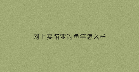 “网上买路亚钓鱼竿怎么样(网上买路亚钓鱼竿怎么样啊)