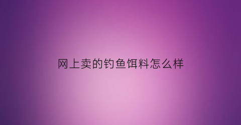网上卖的钓鱼饵料怎么样(网上买的饵料是正品吗)