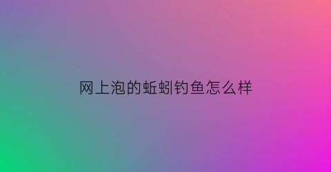 “网上泡的蚯蚓钓鱼怎么样(从网上买的蚯蚓怎么养活)