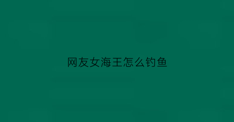 网友女海王怎么钓鱼(女海王钓鱼文案)