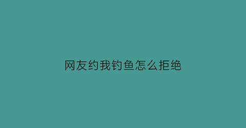 “网友约我钓鱼怎么拒绝(网友约你出去怎么拒绝)