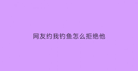 “网友约我钓鱼怎么拒绝他(网友约你见面如何委婉拒绝)