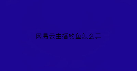 网易云主播钓鱼怎么弄(网易云音乐怎么钓鱼)