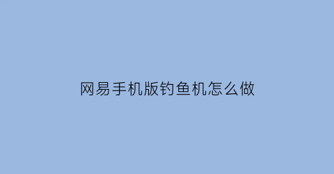 “网易手机版钓鱼机怎么做(网易手机版钓鱼机怎么做任务)