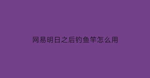 “网易明日之后钓鱼竿怎么用(明日之后里面的钓鱼竿怎么获得)