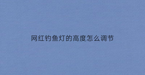 “网红钓鱼灯的高度怎么调节(网红钓鱼灯的高度怎么调节图片)