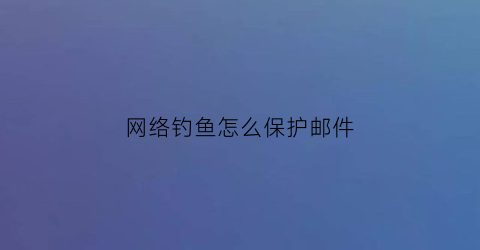 网络钓鱼怎么保护邮件(网络钓鱼怎么保护邮件安全)