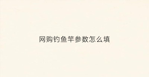 “网购钓鱼竿参数怎么填(从网上买鱼竿怎么选参数)