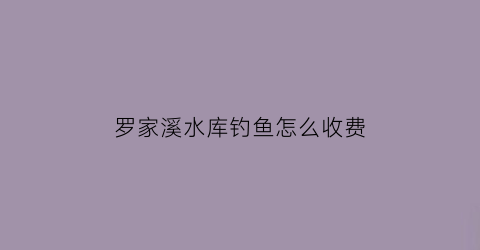 “罗家溪水库钓鱼怎么收费(罗家坝水库可以钓鱼吗)