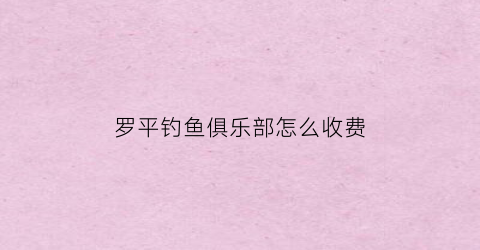 罗平钓鱼俱乐部怎么收费(罗平钓鱼俱乐部怎么收费的)