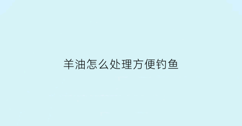 羊油怎么处理方便钓鱼(羊油如何钓鱼羊油钓鱼的方法和用法有很多)