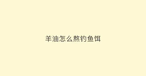 羊油怎么熬钓鱼饵(羊油怎样做钓鱼的饵料)