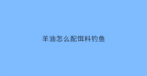 “羊油怎么配饵料钓鱼(羊油怎么配饵料钓鱼效果好)