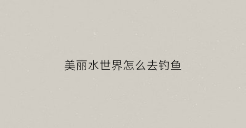 美丽水世界怎么去钓鱼(美丽水世界怎么养鱼)