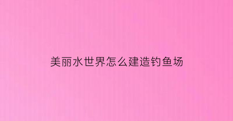 “美丽水世界怎么建造钓鱼场(美丽水世界怎么建造钓鱼场的)