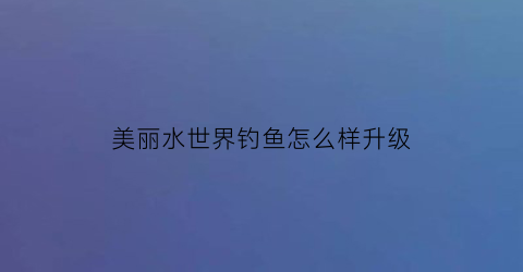 美丽水世界钓鱼怎么样升级(美丽水世界技巧)