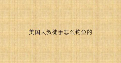 美国大叔徒手怎么钓鱼的(老外用手钓鱼视频)