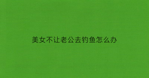 美女不让老公去钓鱼怎么办(美女不让老公去钓鱼怎么办视频)