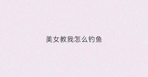 美女教我怎么钓鱼(小姐姐教你如何钓鱼)