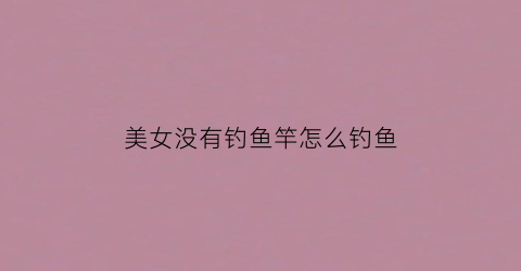 美女没有钓鱼竿怎么钓鱼(美女没有钓鱼竿怎么钓鱼视频)