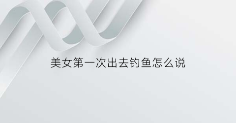 美女第一次出去钓鱼怎么说