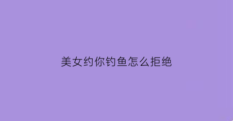 美女约你钓鱼怎么拒绝(女生说想钓鱼)