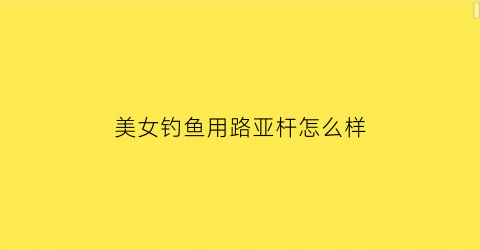 美女钓鱼用路亚杆怎么样(女人玩路亚)