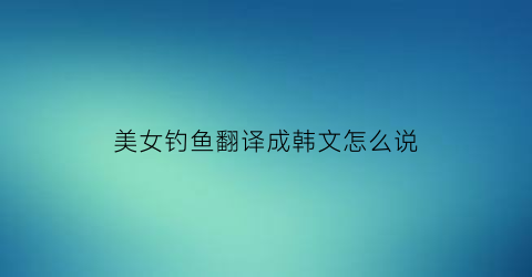 美女钓鱼翻译成韩文怎么说(美女钓鱼搞笑视频)