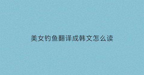 美女钓鱼翻译成韩文怎么读(美女在钓鱼)