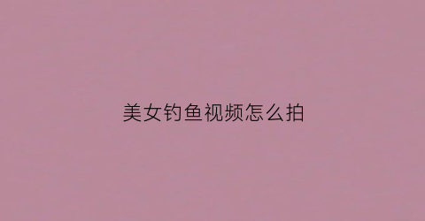 美女钓鱼视频怎么拍(美女钓鱼视频大全手竿钓鱼)
