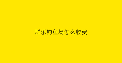 “群乐钓鱼场怎么收费(乐群钓鱼场怎么样)