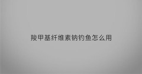 羧甲基纤维素钠钓鱼怎么用(羧甲基纤维素钠有害吗)