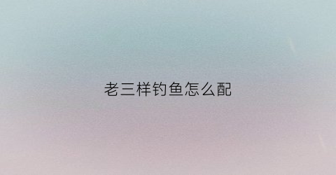 老三样钓鱼怎么配(钓铒老三样)