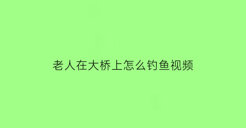 老人在大桥上怎么钓鱼视频(大桥下的老人视频)